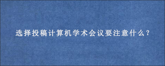 选择投稿计算机学术会议要注意什么？