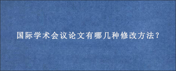 国际学术会议论文有哪几种修改方法？