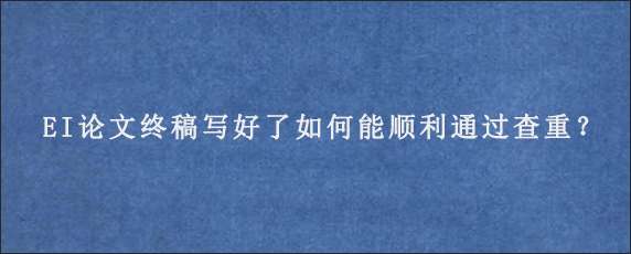 EI论文终稿写好了如何能顺利通过查重？