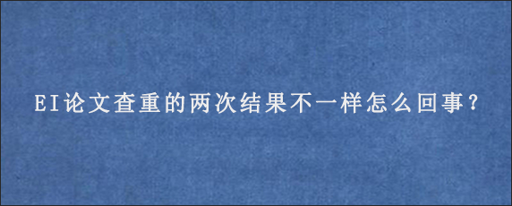 EI论文查重的两次结果不一样怎么回事？