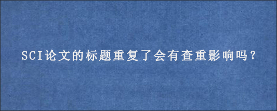 SCI论文的标题重复了会有查重影响吗？