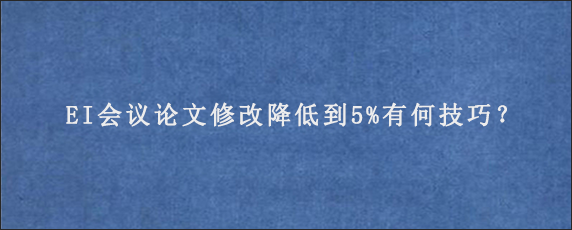 EI会议论文修改降低到5%有何技巧？