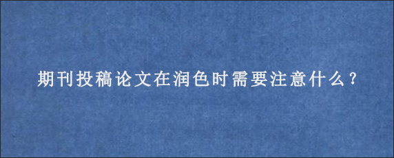 期刊投稿论文在润色时需要注意什么？