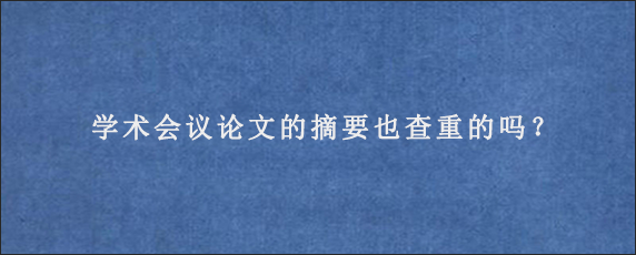 学术会议论文的摘要也查重的吗？