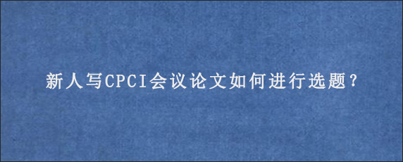 新人写CPCI会议论文如何进行选题？