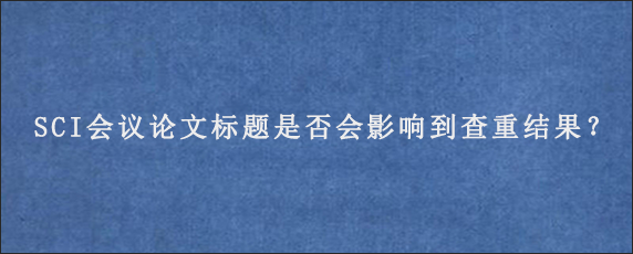 SCI会议论文标题是否会影响到查重结果？