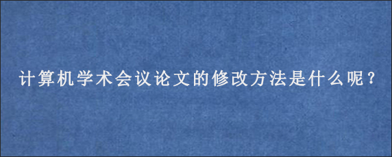 计算机学术会议论文的修改方法是什么呢？