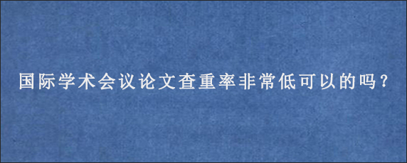 国际学术会议论文查重率非常低可以的吗？