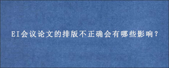 EI会议论文的排版不正确会有哪些影响？