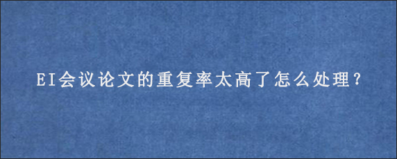 EI会议论文的重复率太高了怎么处理？