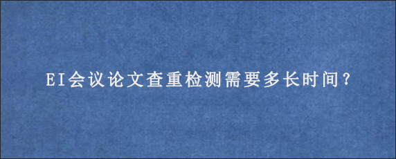 EI会议论文查重检测需要多长时间？