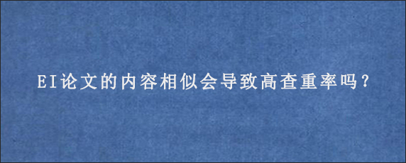 EI论文的内容相似会导致高查重率吗？