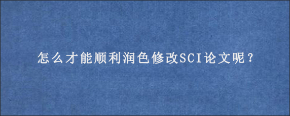 怎么才能顺利润色修改SCI论文呢？