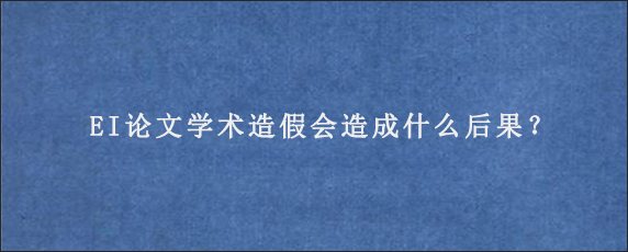 EI论文学术造假会造成什么后果？