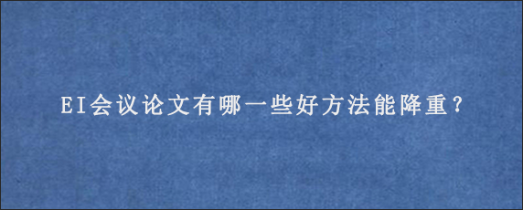 EI会议论文有哪一些好方法能降重？