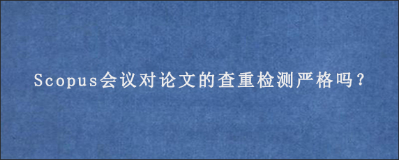 Scopus会议对论文的查重检测严格吗？