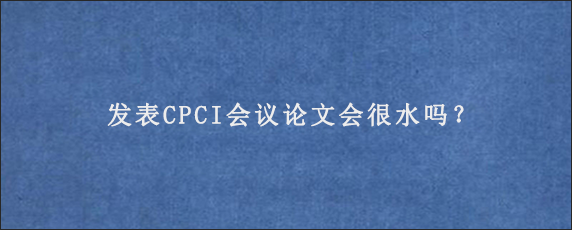 发表CPCI会议论文会很水吗？