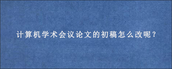 计算机学术会议论文的初稿怎么改呢？