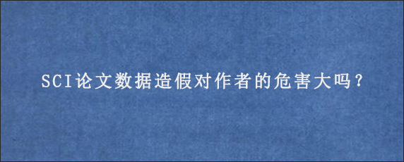 SCI论文数据造假对作者的危害大吗？