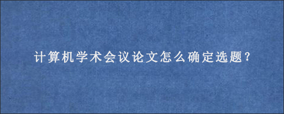 计算机学术会议论文怎么确定选题？