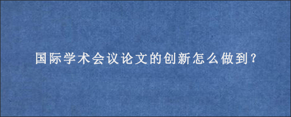 国际学术会议论文的创新怎么做到？