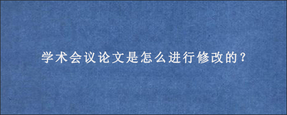 学术会议论文是怎么进行修改的？