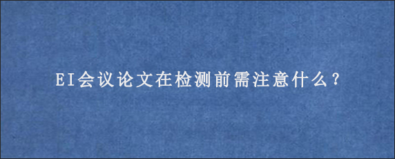 EI会议论文在检测前需注意什么？