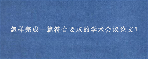 怎样完成一篇符合要求的学术会议论文？