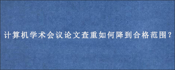 计算机学术会议论文查重如何降到合格范围？