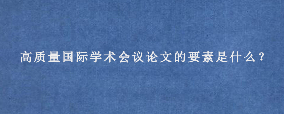 高质量国际学术会议论文的要素是什么？