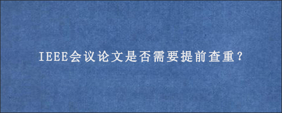 IEEE会议论文是否需要提前查重？