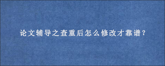 论文辅导之查重后怎么修改才靠谱？