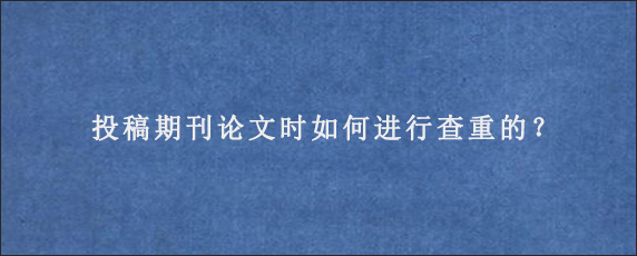 投稿期刊论文时如何进行查重的？