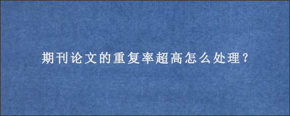 期刊论文的重复率超高怎么处理？