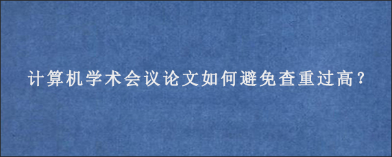 计算机学术会议论文如何避免查重过高？