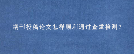 期刊投稿论文怎样顺利通过查重检测？