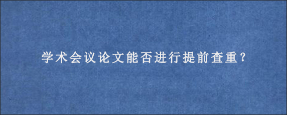 学术会议论文能否进行提前查重？