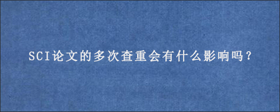 SCI论文的多次查重会有什么影响吗？