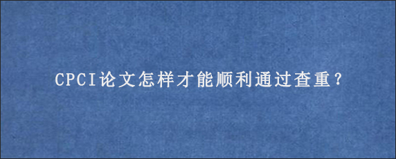 CPCI论文怎样才能顺利通过查重？