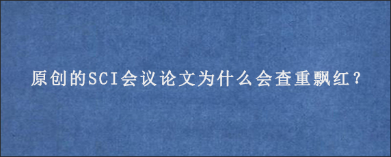 原创的SCI会议论文为什么会查重飘红？