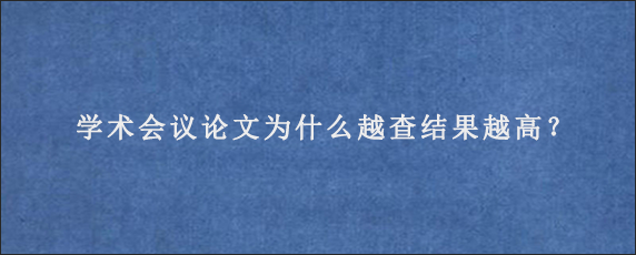 学术会议论文为什么越查结果越高？