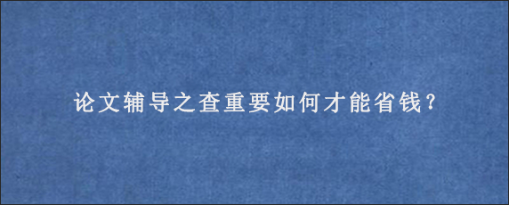 论文辅导之查重要如何才能省钱？