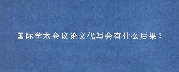 国际学术会议论文代写会有什么后果？