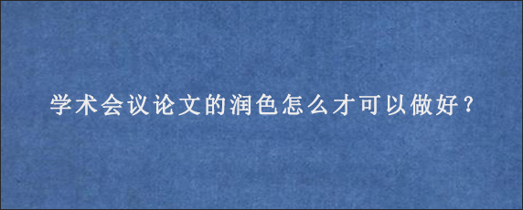 学术会议论文的润色怎么才可以做好？