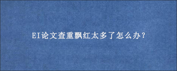 EI论文查重飘红太多了怎么办？