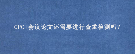 CPCI会议论文还需要进行查重检测吗？