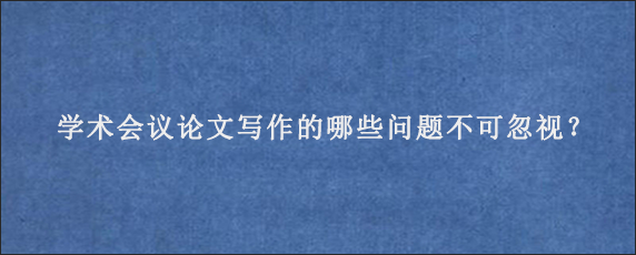 学术会议论文写作的哪些问题不可忽视？