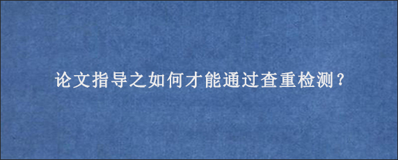 论文指导之如何才能通过查重检测？