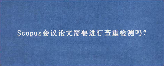 Scopus会议论文需要进行查重检测吗？