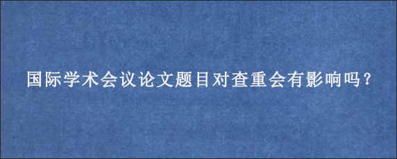 国际学术会议论文题目对查重会有影响吗？